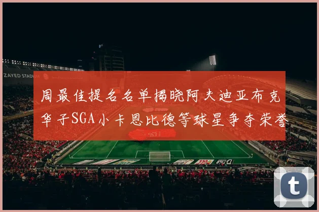 周最佳提名名单揭晓阿夫迪亚布克华子SGA小卡恩比德等球星争夺荣誉