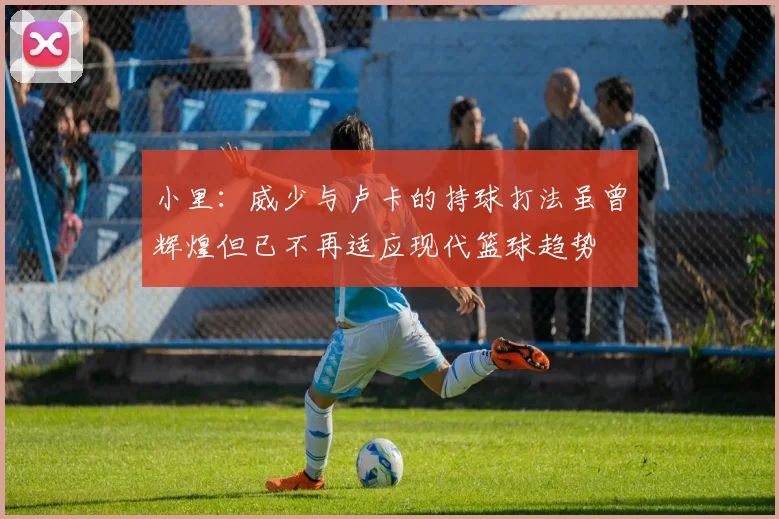 小里：威少与卢卡的持球打法虽曾辉煌但已不再适应现代篮球趋势