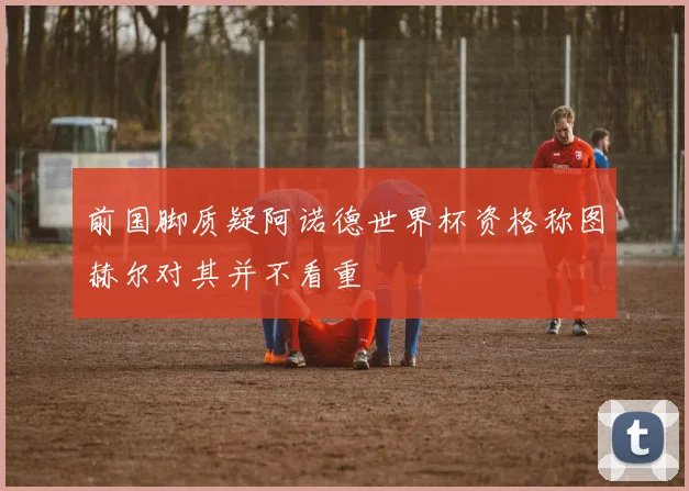 前国脚质疑阿诺德世界杯资格称图赫尔对其并不看重