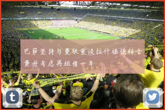 巴萨坚持与曼联重谈拉什福德转会费并考虑再租借一年
