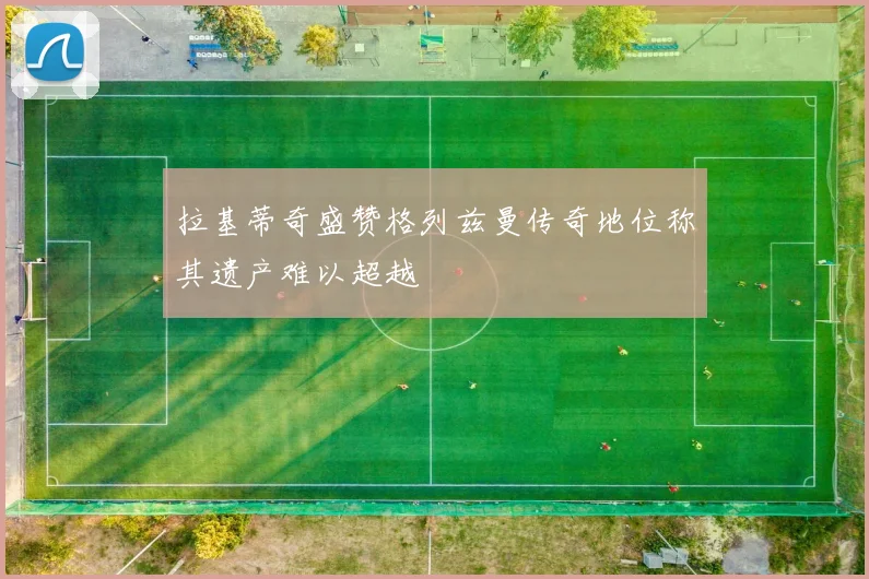拉基蒂奇盛赞格列兹曼传奇地位称其遗产难以超越