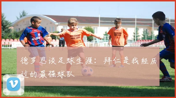 德罗恩谈足球生涯：拜仁是我经历过的最强球队