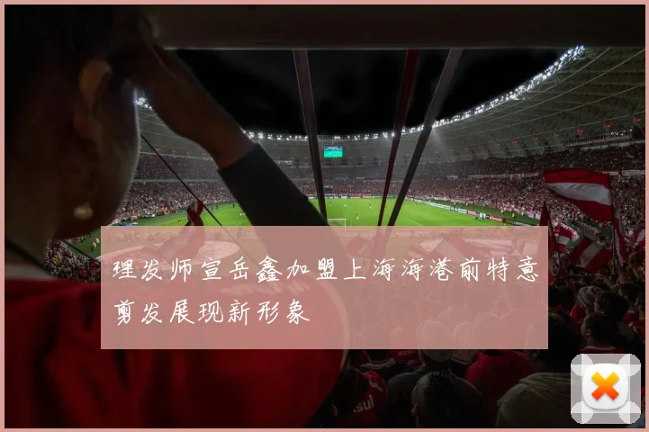 理发师宣岳鑫加盟上海海港前特意剪发展现新形象