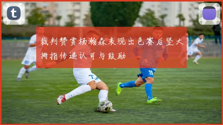 裁判赞赏杨瀚森表现出色赛后竖大拇指传递认可与鼓励