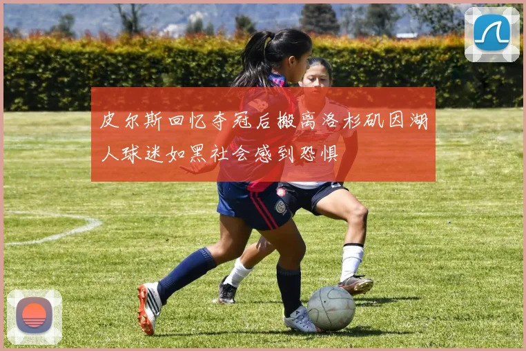 皮尔斯回忆夺冠后搬离洛杉矶因湖人球迷如黑社会感到恐惧