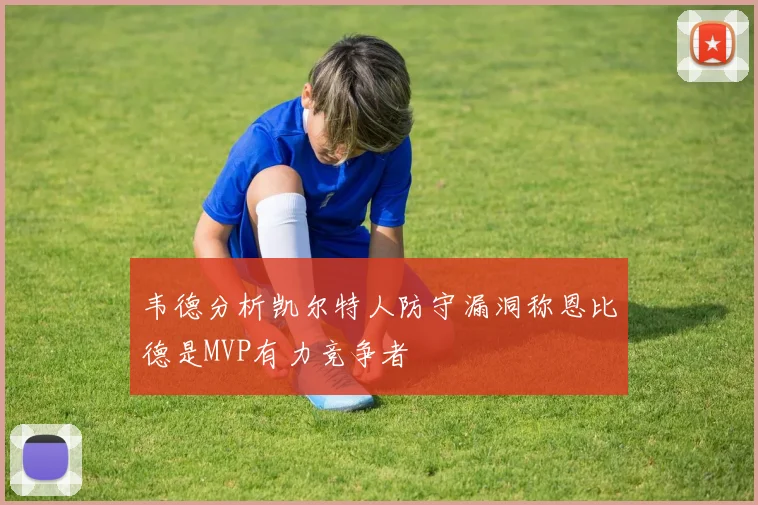 韦德分析凯尔特人防守漏洞称恩比德是MVP有力竞争者