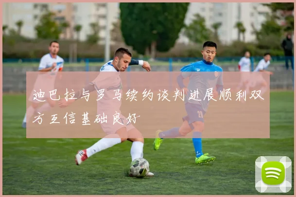 迪巴拉与罗马续约谈判进展顺利双方互信基础良好