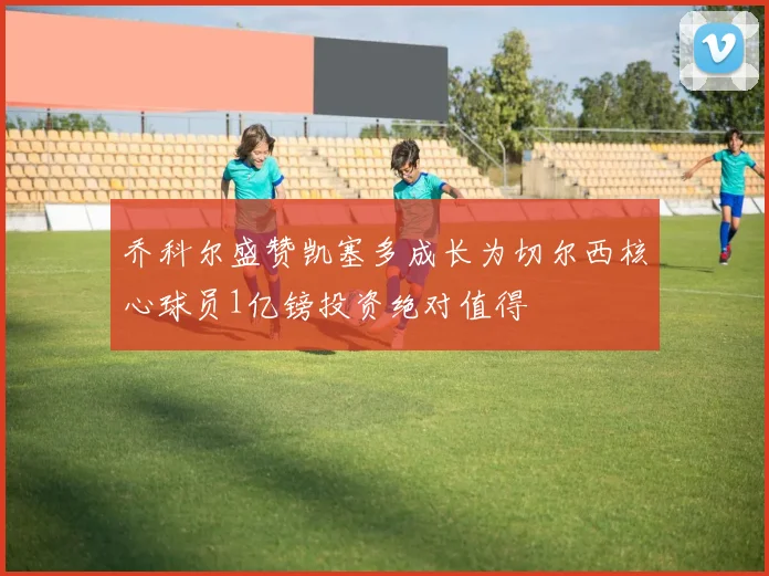 乔科尔盛赞凯塞多成长为切尔西核心球员1亿镑投资绝对值得