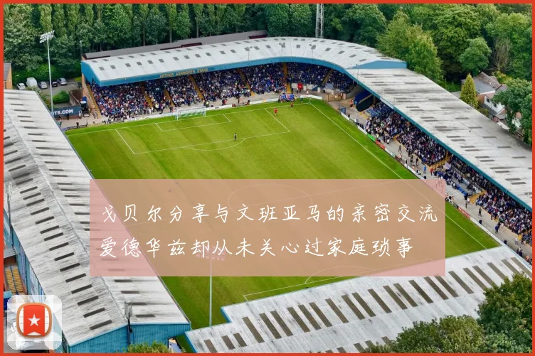 戈贝尔分享与文班亚马的亲密交流爱德华兹却从未关心过家庭琐事