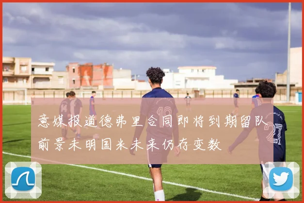 意媒报道德弗里合同即将到期留队前景未明国米未来仍存变数