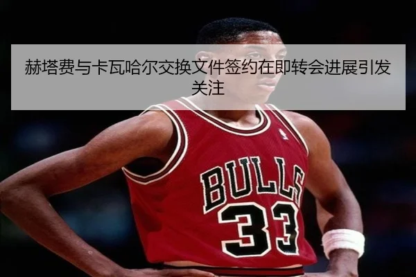 赫塔费与卡瓦哈尔交换文件签约在即转会进展引发关注（kaiyun）